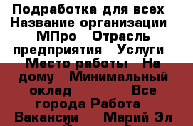 Подработка для всех › Название организации ­ МПро › Отрасль предприятия ­ Услуги › Место работы ­ На дому › Минимальный оклад ­ 15 000 - Все города Работа » Вакансии   . Марий Эл респ.,Йошкар-Ола г.